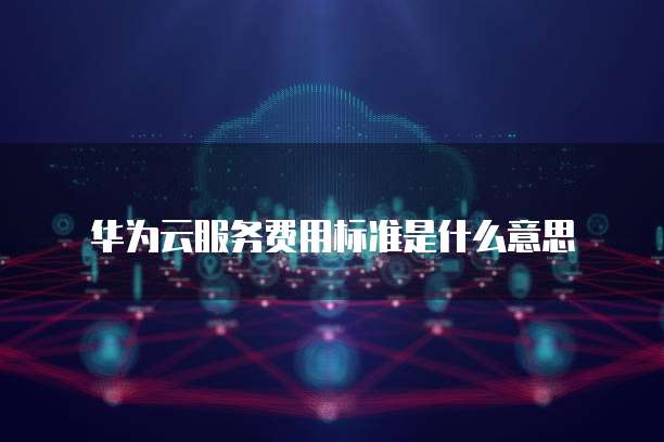 华为云服务费用标准是什么意思