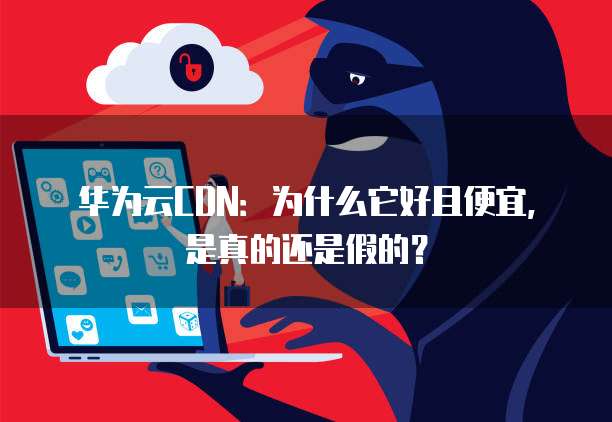 华为云CDN:为什么它好且便宜,是真的还是假的?