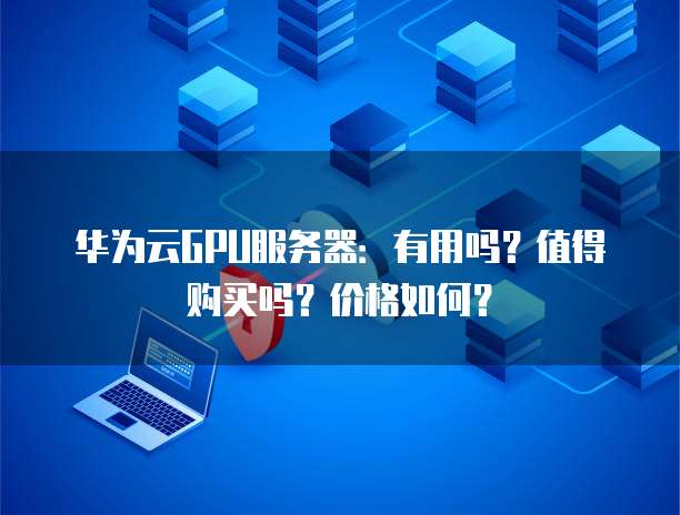 华为云GPU服务器:有用吗?值得购买吗?价格如何?