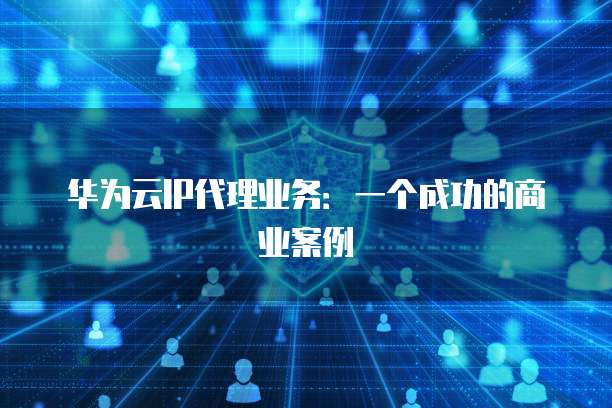 华为云IP代理业务:一个成功的商业案例