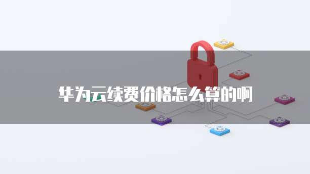 华为云续费价格怎么算的啊