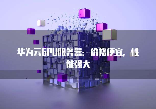 华为云GPU服务器:价格便宜,性能强大