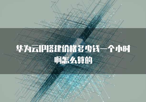华为云IP搭建价格多少钱一个小时啊怎么算的