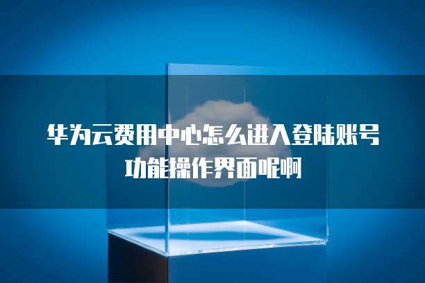 华为云费用中心怎么进入登陆账号功能操作界面呢啊