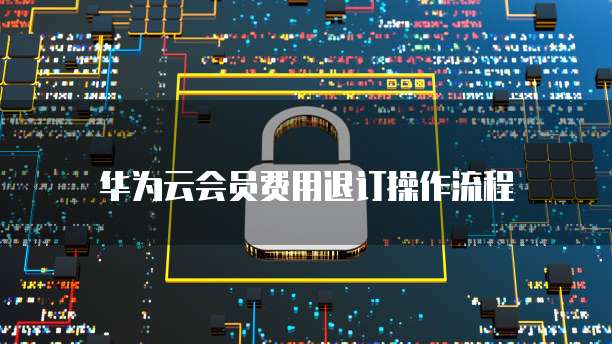 华为云会员费用退订操作流程