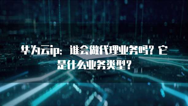 华为云ip:谁会做代理业务吗?它是什么业务类型?