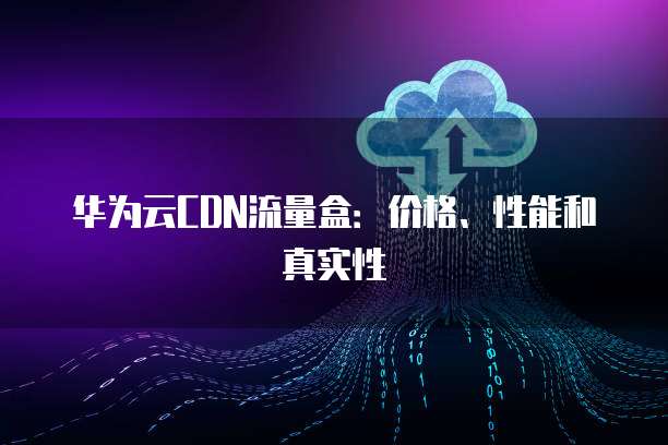 华为云CDN流量盒：价格、性能和真实性