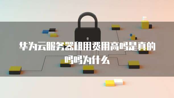 华为云服务器租用费用高吗是真的吗吗为什么