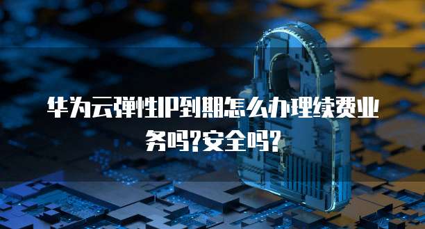 华为云弹性IP到期怎么办理续费业务吗?安全吗?