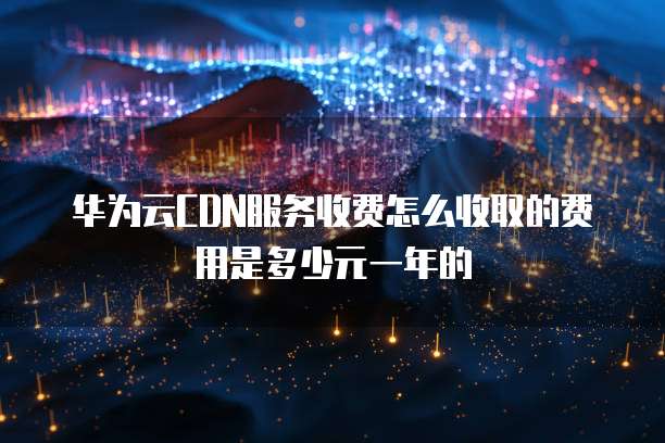 华为云CDN服务收费怎么收取的费用是多少元一年的