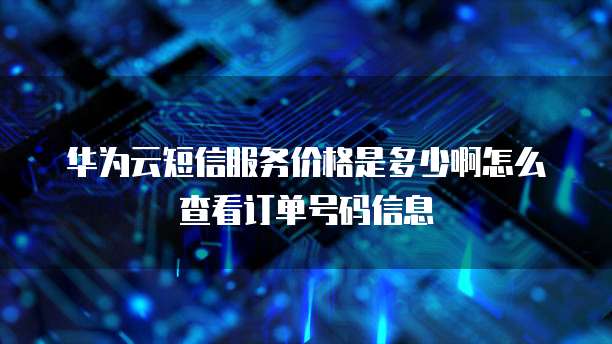 华为云短信服务价格是多少啊怎么查看订单号码信息