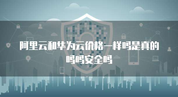 阿里云和华为云价格一样吗是真的吗吗安全吗