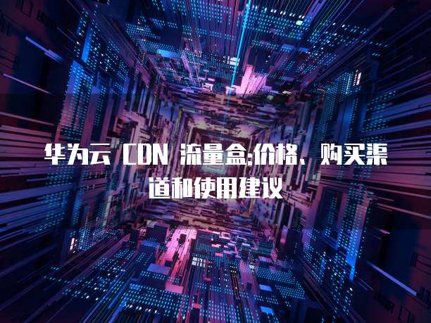 华为云 CDN 流量盒:价格、购买渠道和使用建议