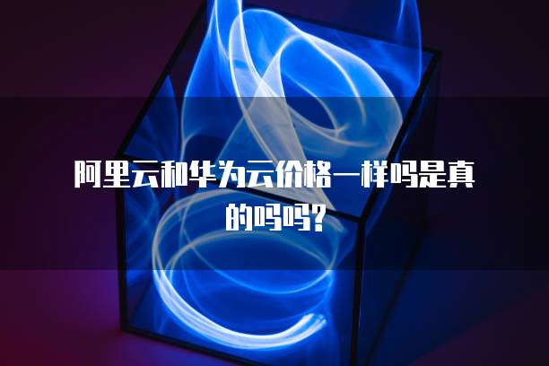 阿里云和华为云价格一样吗是真的吗吗?