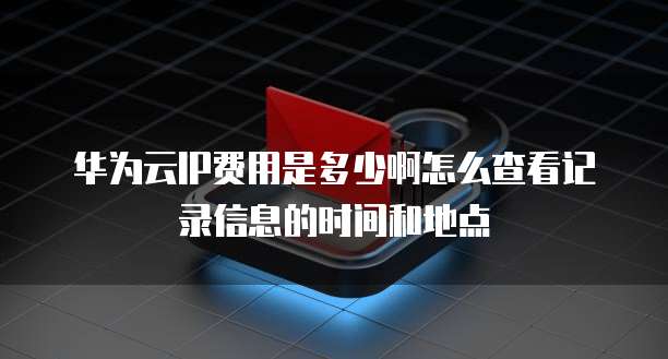 华为云IP费用是多少啊怎么查看记录信息的时间和地点