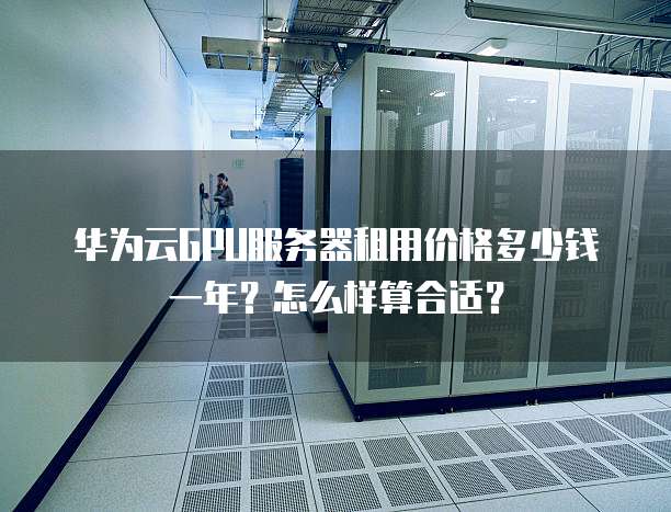 华为云GPU服务器租用价格多少钱一年?怎么样算合适?