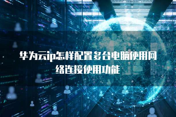 华为云ip怎样配置多台电脑使用网络连接使用功能