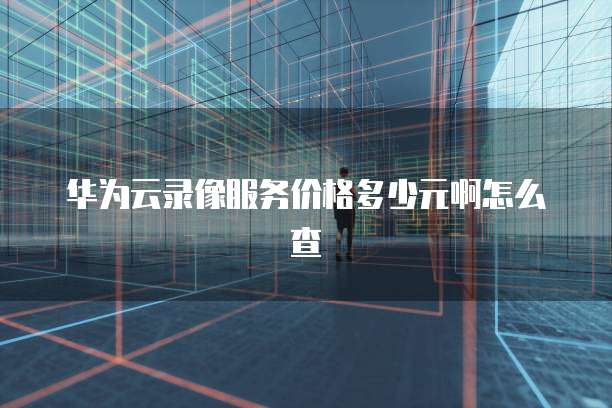 华为云录像服务价格多少元啊怎么查