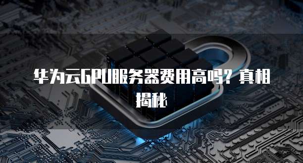 华为云GPU服务器费用高吗?真相揭秘