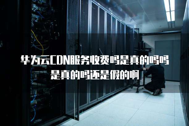 华为云CDN服务收费吗是真的吗吗是真的吗还是假的啊