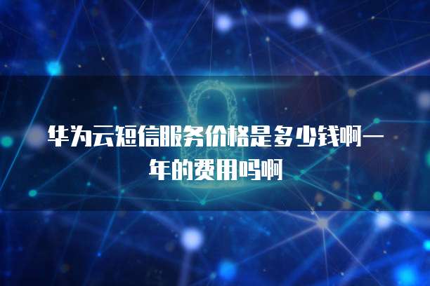 华为云短信服务价格是多少钱啊一年的费用吗啊