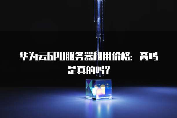 华为云GPU服务器租用价格：高吗是真的吗？