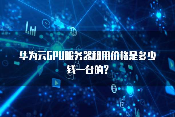 华为云GPU服务器租用价格是多少钱一台的?