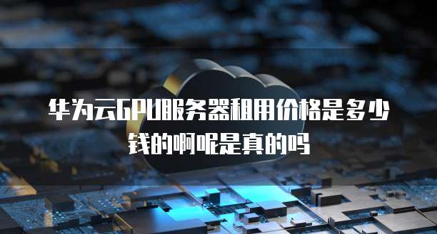 华为云GPU服务器租用价格是多少钱的啊呢是真的吗