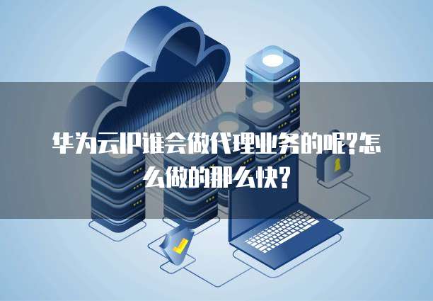 华为云IP谁会做代理业务的呢?怎么做的那么快?