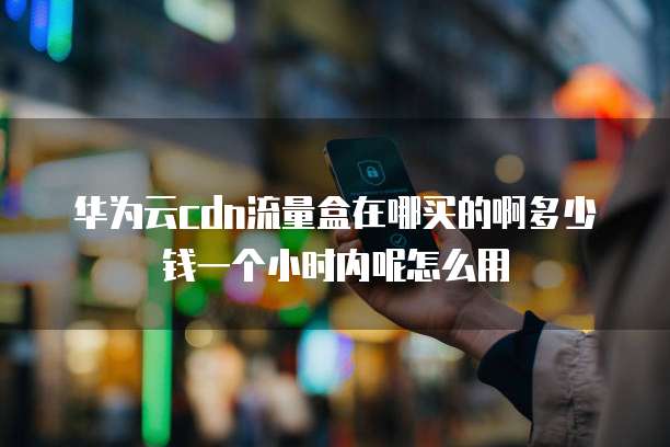 华为云cdn流量盒在哪买的啊多少钱一个小时内呢怎么用