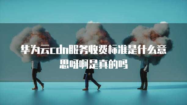 华为云cdn服务收费标准是什么意思呀啊是真的吗