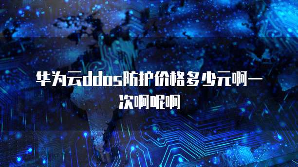 华为云ddos防护价格多少元啊一次啊呢啊