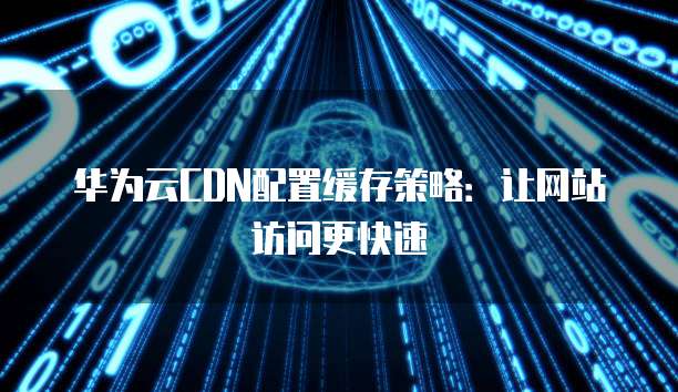 华为云CDN配置缓存策略:让网站访问更快速