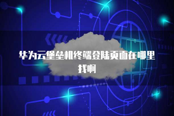 华为云堡垒机终端登陆页面在哪里找啊