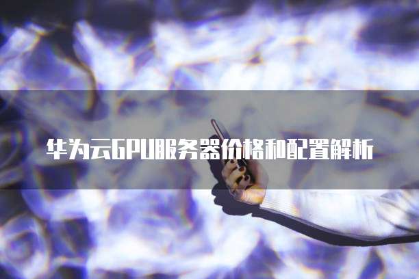 华为云GPU服务器价格和配置解析