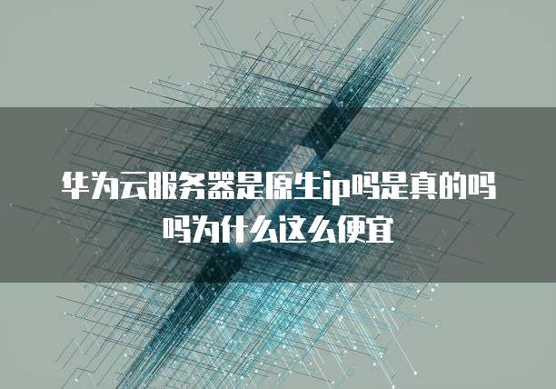 华为云服务器是原生ip吗是真的吗吗为什么这么便宜