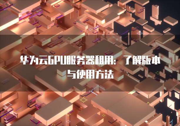 华为云GPU服务器租用:了解版本与使用方法