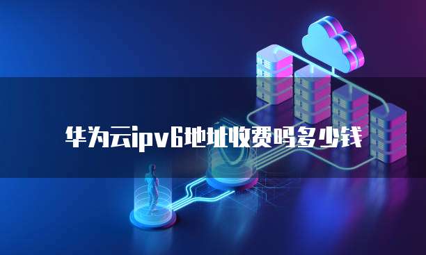 华为云ipv6地址收费吗多少钱
