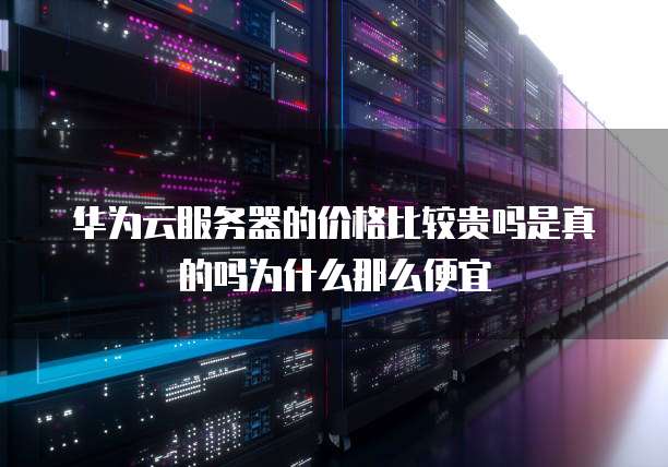 华为云服务器的价格比较贵吗是真的吗为什么那么便宜