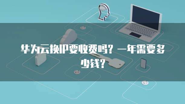华为云换IP要收费吗?一年需要多少钱?