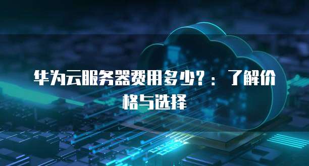 华为云服务器费用多少?:了解价格与选择