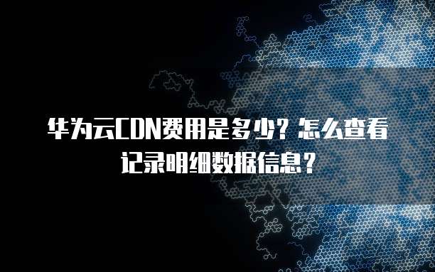 华为云CDN费用是多少?怎么查看记录明细数据信息?
