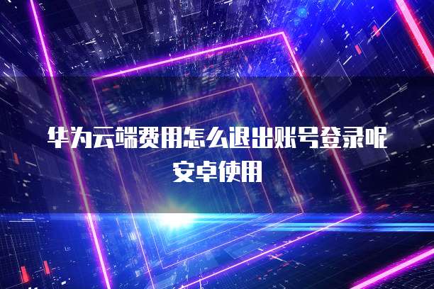 华为云端费用怎么退出账号登录呢安卓使用