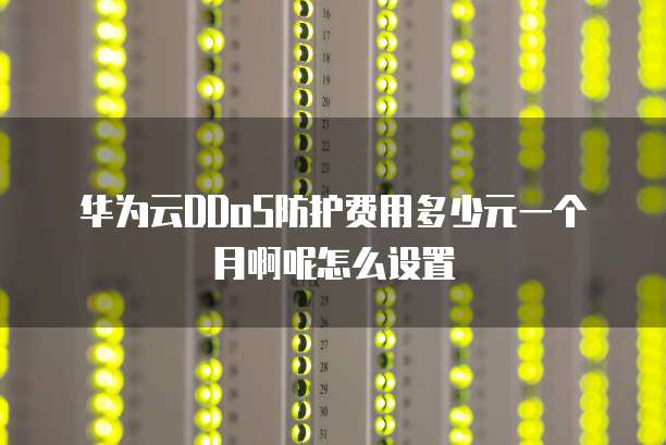 华为云DDoS防护费用多少元一个月啊呢怎么设置