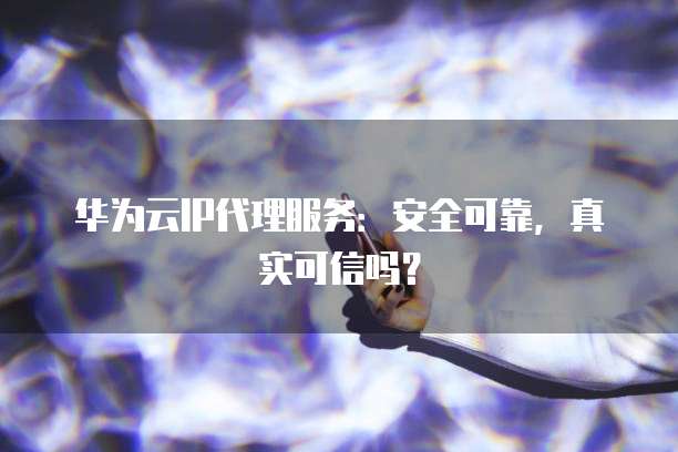 华为云IP代理服务：安全可靠，真实可信吗？