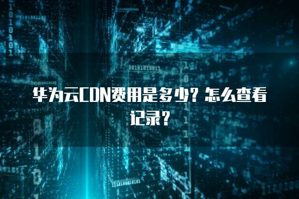 华为云CDN费用是多少?怎么查看记录?