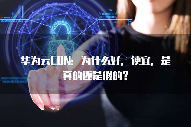 华为云CDN:为什么好,便宜,是真的还是假的?