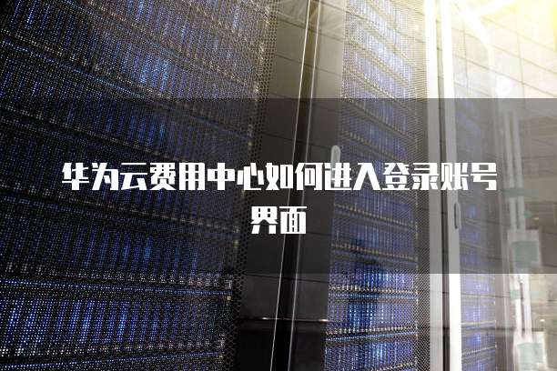 华为云费用中心如何进入登录账号界面