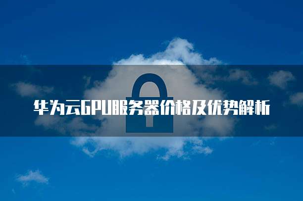 华为云GPU服务器价格及优势解析