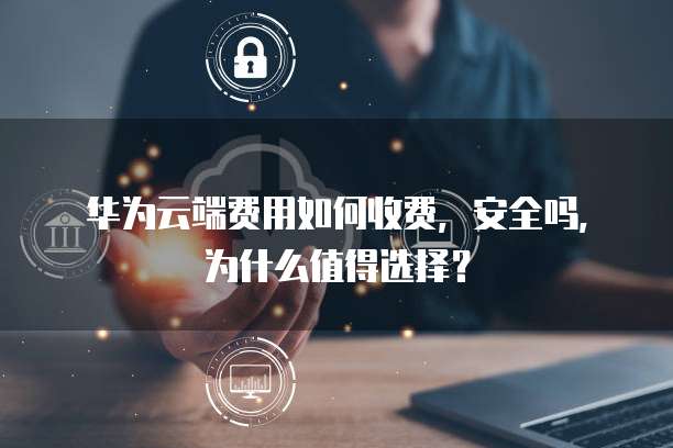 华为云端费用如何收费，安全吗，为什么值得选择？